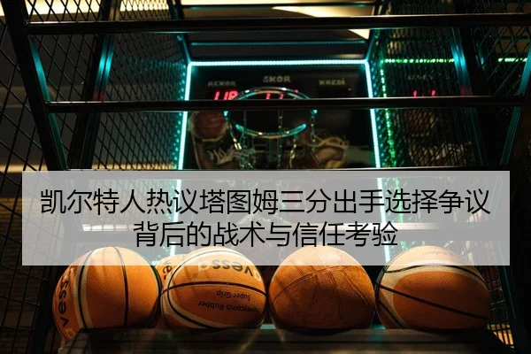 凯尔特人热议塔图姆三分出手选择争议背后的战术与信任考验