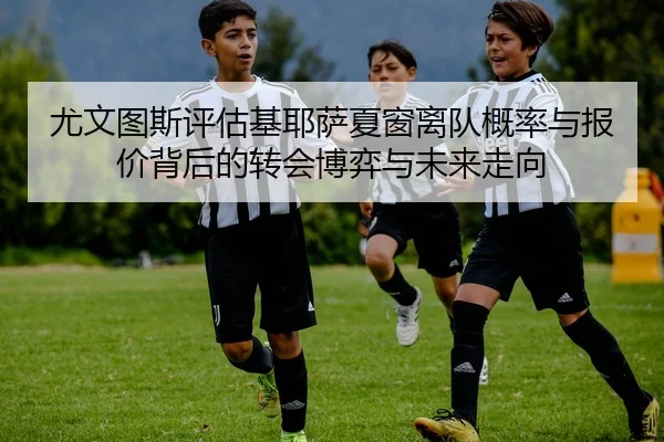 尤文图斯评估基耶萨夏窗离队概率与报价背后的转会博弈与未来走向