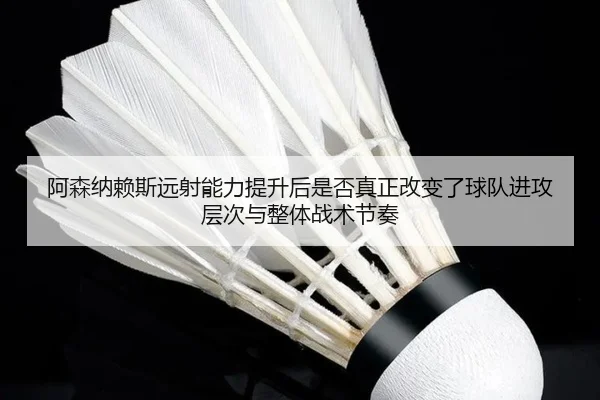 阿森纳赖斯远射能力提升后是否真正改变了球队进攻层次与整体战术节奏