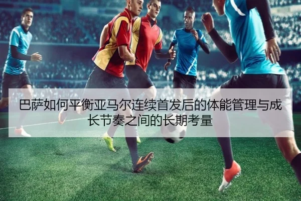 巴萨如何平衡亚马尔连续首发后的体能管理与成长节奏之间的长期考量