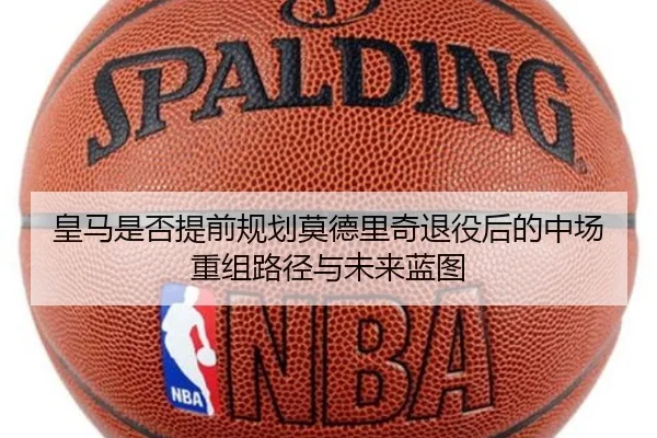 皇马是否提前规划莫德里奇退役后的中场重组路径与未来蓝图