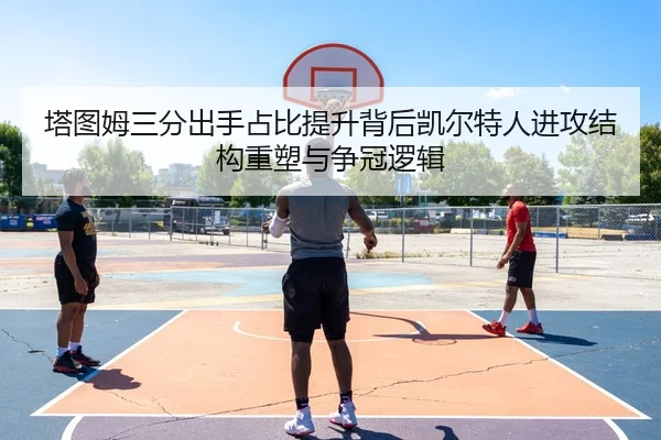 塔图姆三分出手占比提升背后凯尔特人进攻结构重塑与争冠逻辑